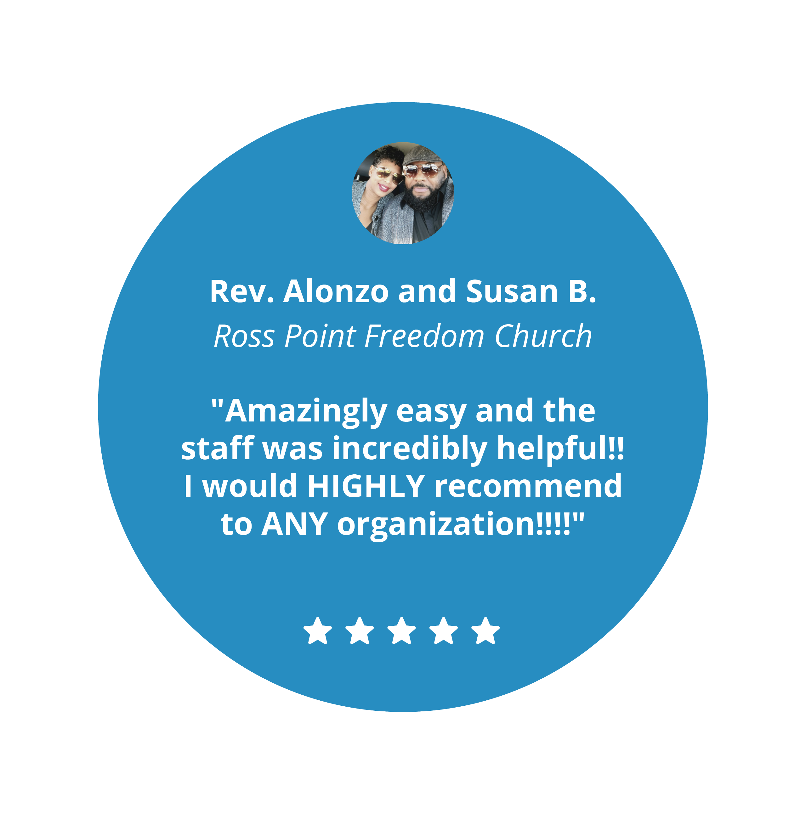 5 star review from Rev. Alonzo and Susan B. from Ross Point Freedom Church, "Amazingly easy and the staff was incredibly helpful!! I would HIGHLY recommend to ANY organization!!!!"